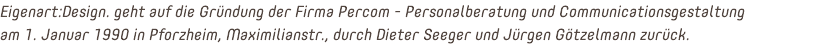 Eigenart:Design. geht auf die Gründung der Firma Percom - Personalberatung und Communicationsgestaltung  am 1. Januar 1990 in Pforzheim, Maximilianstr., durch Dieter Seeger und Jürgen Götzelmann zurück.